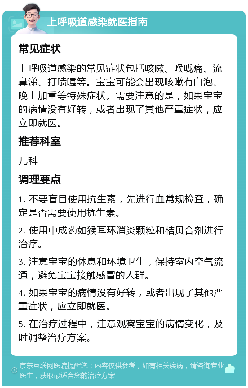 上呼吸道感染就医指南 常见症状 上呼吸道感染的常见症状包括咳嗽、喉咙痛、流鼻涕、打喷嚏等。宝宝可能会出现咳嗽有白泡、晚上加重等特殊症状。需要注意的是，如果宝宝的病情没有好转，或者出现了其他严重症状，应立即就医。 推荐科室 儿科 调理要点 1. 不要盲目使用抗生素，先进行血常规检查，确定是否需要使用抗生素。 2. 使用中成药如猴耳环消炎颗粒和桔贝合剂进行治疗。 3. 注意宝宝的休息和环境卫生，保持室内空气流通，避免宝宝接触感冒的人群。 4. 如果宝宝的病情没有好转，或者出现了其他严重症状，应立即就医。 5. 在治疗过程中，注意观察宝宝的病情变化，及时调整治疗方案。