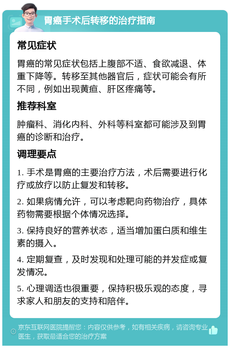 胃癌手术后转移的治疗指南 常见症状 胃癌的常见症状包括上腹部不适、食欲减退、体重下降等。转移至其他器官后，症状可能会有所不同，例如出现黄疸、肝区疼痛等。 推荐科室 肿瘤科、消化内科、外科等科室都可能涉及到胃癌的诊断和治疗。 调理要点 1. 手术是胃癌的主要治疗方法，术后需要进行化疗或放疗以防止复发和转移。 2. 如果病情允许，可以考虑靶向药物治疗，具体药物需要根据个体情况选择。 3. 保持良好的营养状态，适当增加蛋白质和维生素的摄入。 4. 定期复查，及时发现和处理可能的并发症或复发情况。 5. 心理调适也很重要，保持积极乐观的态度，寻求家人和朋友的支持和陪伴。