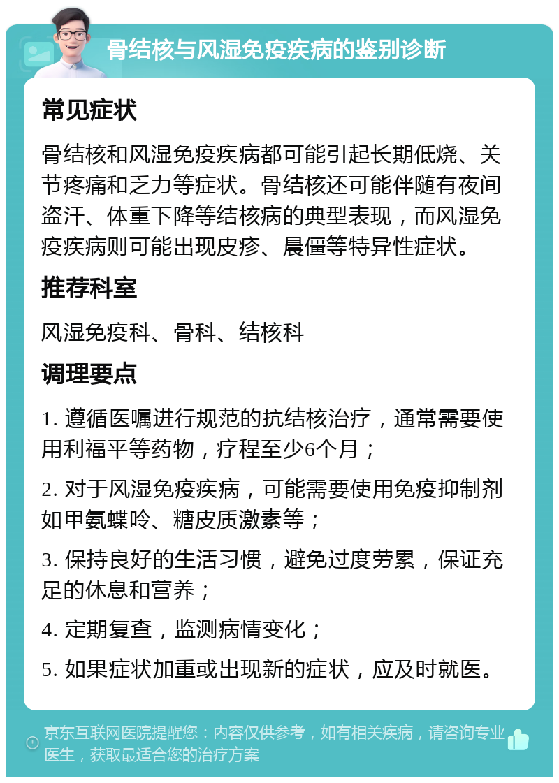 骨结核与风湿免疫疾病的鉴别诊断 常见症状 骨结核和风湿免疫疾病都可能引起长期低烧、关节疼痛和乏力等症状。骨结核还可能伴随有夜间盗汗、体重下降等结核病的典型表现，而风湿免疫疾病则可能出现皮疹、晨僵等特异性症状。 推荐科室 风湿免疫科、骨科、结核科 调理要点 1. 遵循医嘱进行规范的抗结核治疗，通常需要使用利福平等药物，疗程至少6个月； 2. 对于风湿免疫疾病，可能需要使用免疫抑制剂如甲氨蝶呤、糖皮质激素等； 3. 保持良好的生活习惯，避免过度劳累，保证充足的休息和营养； 4. 定期复查，监测病情变化； 5. 如果症状加重或出现新的症状，应及时就医。