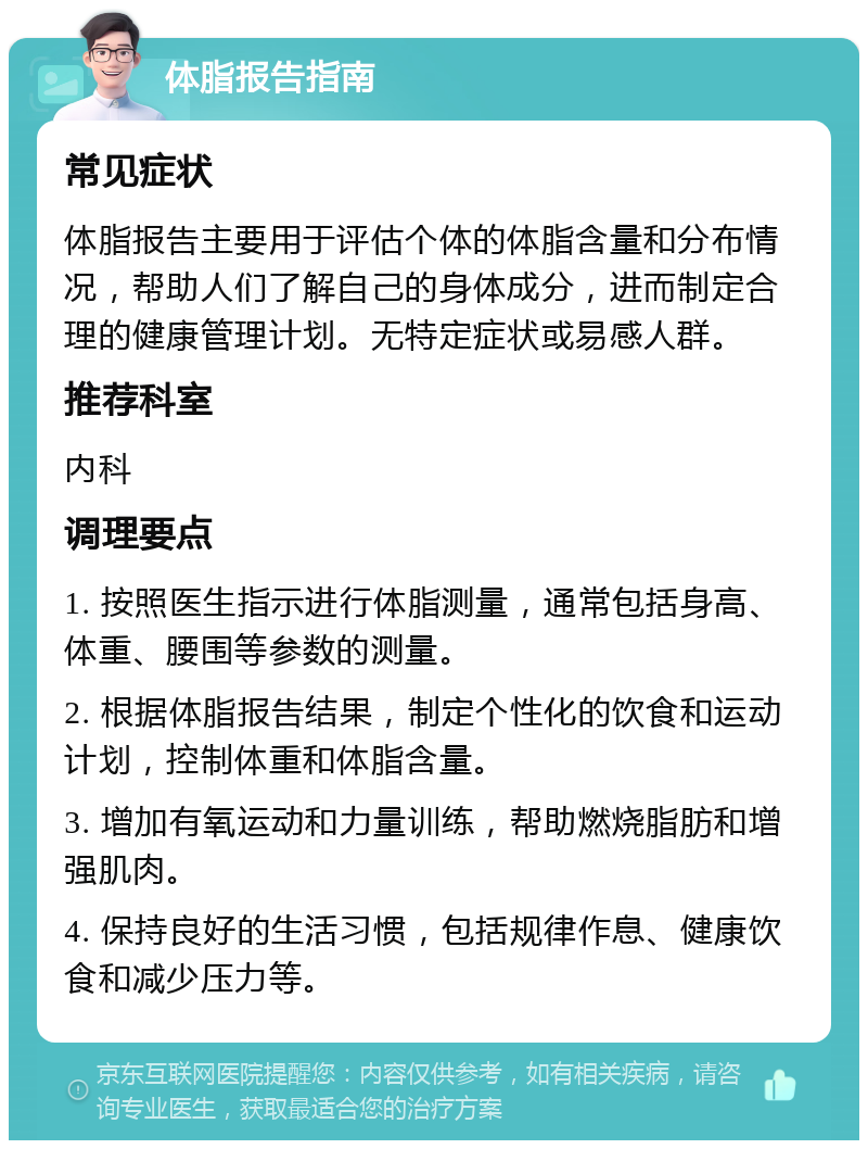 体脂报告指南 常见症状 体脂报告主要用于评估个体的体脂含量和分布情况，帮助人们了解自己的身体成分，进而制定合理的健康管理计划。无特定症状或易感人群。 推荐科室 内科 调理要点 1. 按照医生指示进行体脂测量，通常包括身高、体重、腰围等参数的测量。 2. 根据体脂报告结果，制定个性化的饮食和运动计划，控制体重和体脂含量。 3. 增加有氧运动和力量训练，帮助燃烧脂肪和增强肌肉。 4. 保持良好的生活习惯，包括规律作息、健康饮食和减少压力等。