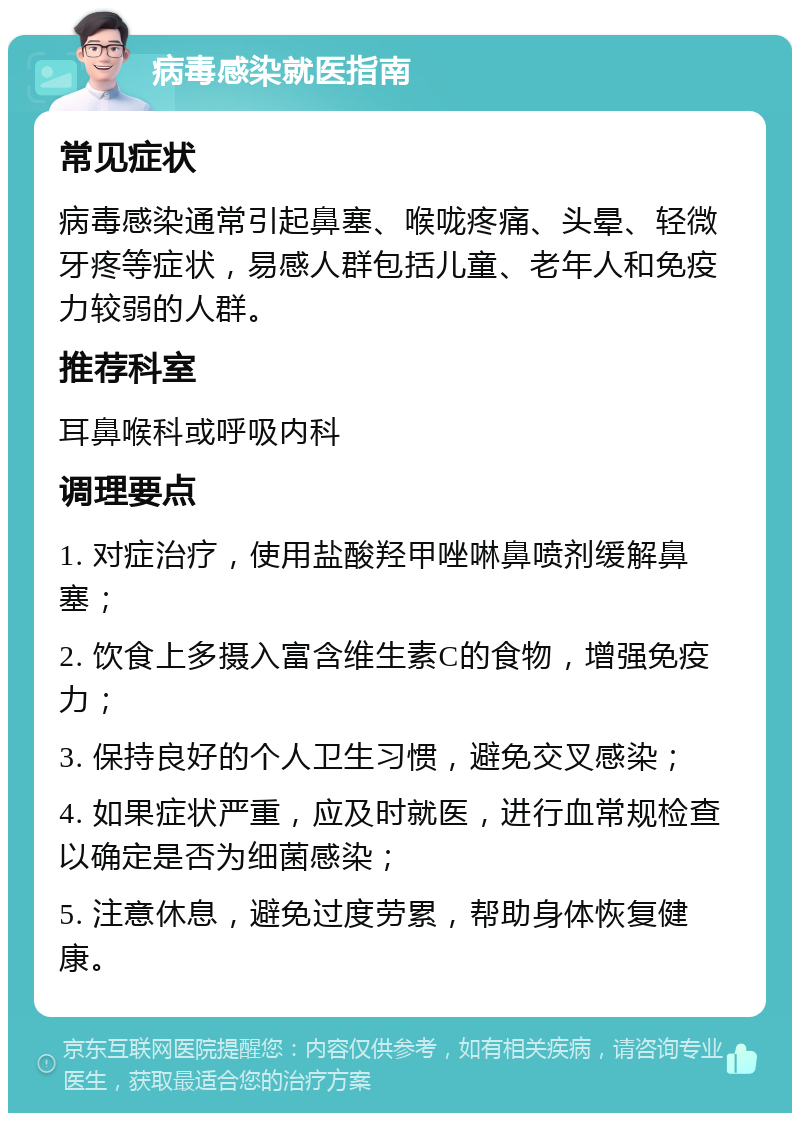 病毒感染就医指南 常见症状 病毒感染通常引起鼻塞、喉咙疼痛、头晕、轻微牙疼等症状，易感人群包括儿童、老年人和免疫力较弱的人群。 推荐科室 耳鼻喉科或呼吸内科 调理要点 1. 对症治疗，使用盐酸羟甲唑啉鼻喷剂缓解鼻塞； 2. 饮食上多摄入富含维生素C的食物，增强免疫力； 3. 保持良好的个人卫生习惯，避免交叉感染； 4. 如果症状严重，应及时就医，进行血常规检查以确定是否为细菌感染； 5. 注意休息，避免过度劳累，帮助身体恢复健康。