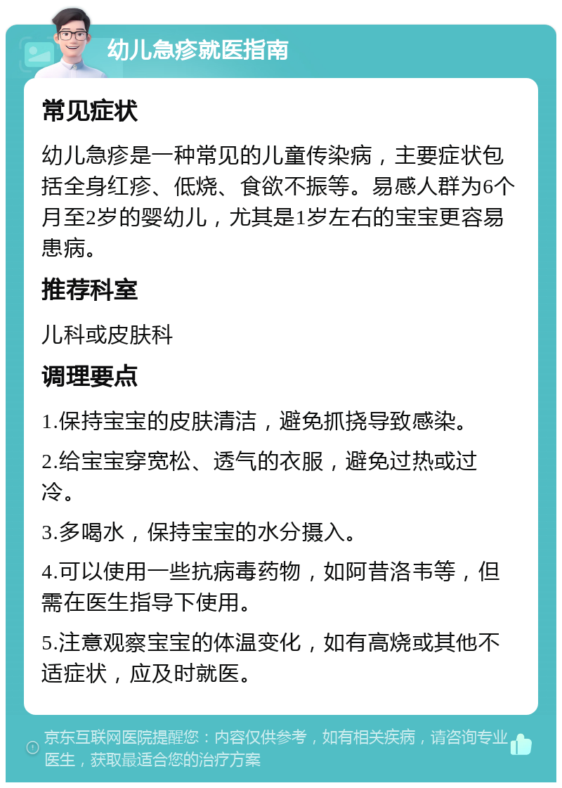 幼儿急疹就医指南 常见症状 幼儿急疹是一种常见的儿童传染病，主要症状包括全身红疹、低烧、食欲不振等。易感人群为6个月至2岁的婴幼儿，尤其是1岁左右的宝宝更容易患病。 推荐科室 儿科或皮肤科 调理要点 1.保持宝宝的皮肤清洁，避免抓挠导致感染。 2.给宝宝穿宽松、透气的衣服，避免过热或过冷。 3.多喝水，保持宝宝的水分摄入。 4.可以使用一些抗病毒药物，如阿昔洛韦等，但需在医生指导下使用。 5.注意观察宝宝的体温变化，如有高烧或其他不适症状，应及时就医。