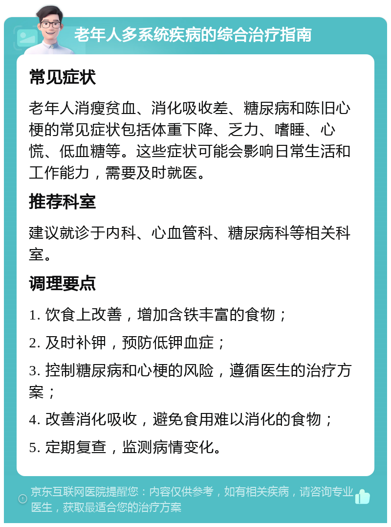 老年人多系统疾病的综合治疗指南 常见症状 老年人消瘦贫血、消化吸收差、糖尿病和陈旧心梗的常见症状包括体重下降、乏力、嗜睡、心慌、低血糖等。这些症状可能会影响日常生活和工作能力，需要及时就医。 推荐科室 建议就诊于内科、心血管科、糖尿病科等相关科室。 调理要点 1. 饮食上改善，增加含铁丰富的食物； 2. 及时补钾，预防低钾血症； 3. 控制糖尿病和心梗的风险，遵循医生的治疗方案； 4. 改善消化吸收，避免食用难以消化的食物； 5. 定期复查，监测病情变化。