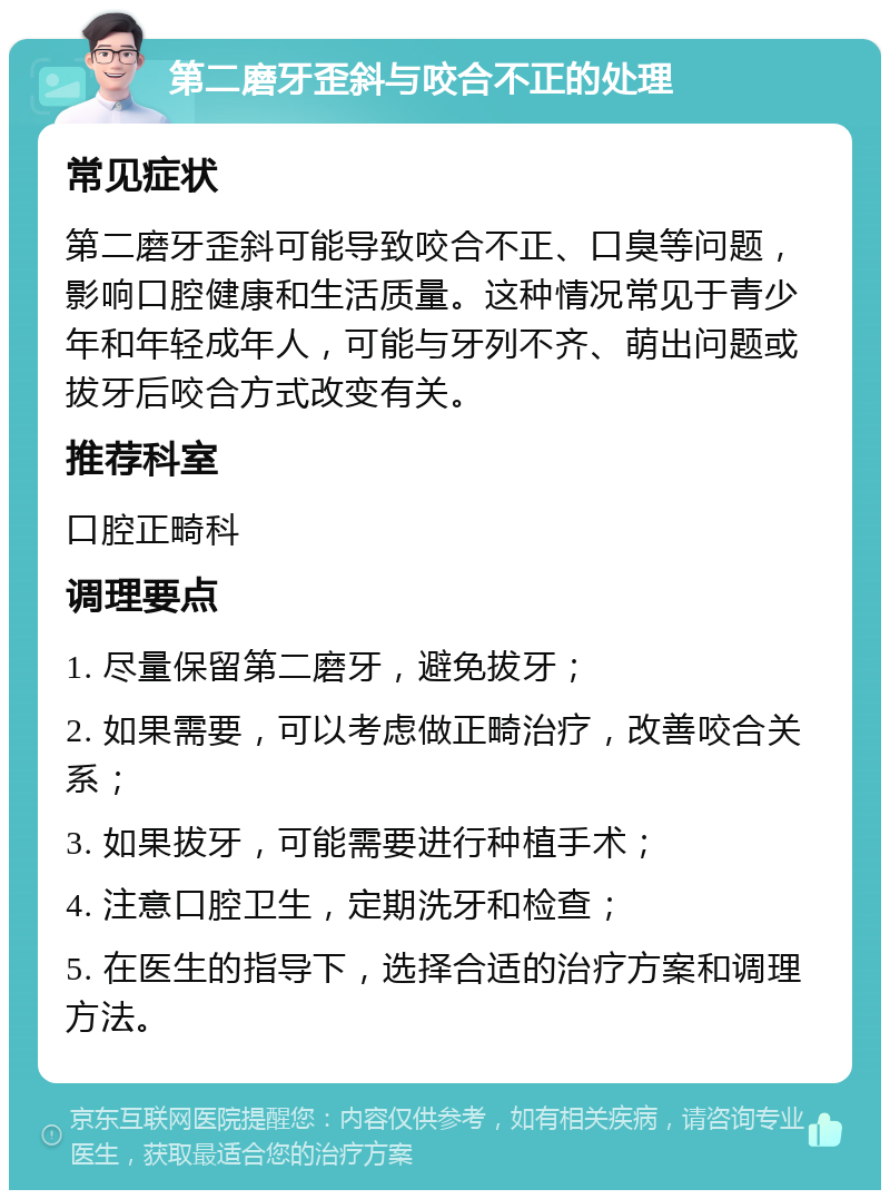 第二磨牙歪斜与咬合不正的处理 常见症状 第二磨牙歪斜可能导致咬合不正、口臭等问题，影响口腔健康和生活质量。这种情况常见于青少年和年轻成年人，可能与牙列不齐、萌出问题或拔牙后咬合方式改变有关。 推荐科室 口腔正畸科 调理要点 1. 尽量保留第二磨牙，避免拔牙； 2. 如果需要，可以考虑做正畸治疗，改善咬合关系； 3. 如果拔牙，可能需要进行种植手术； 4. 注意口腔卫生，定期洗牙和检查； 5. 在医生的指导下，选择合适的治疗方案和调理方法。