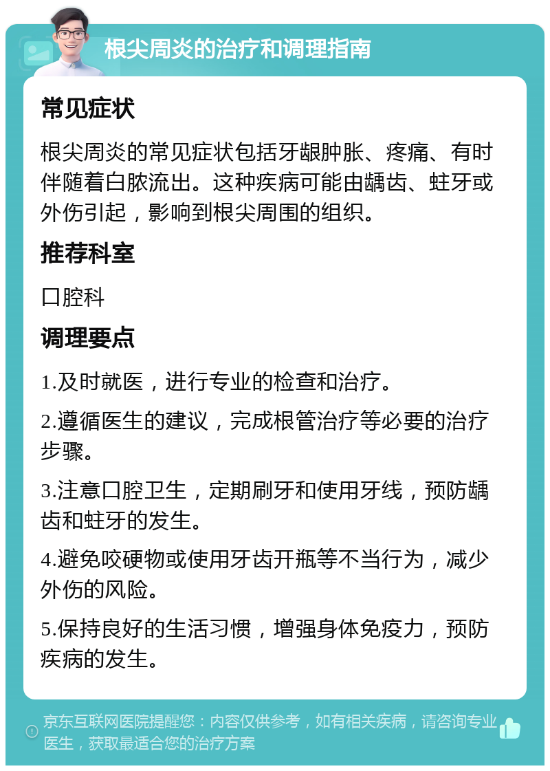 根尖周炎的治疗和调理指南 常见症状 根尖周炎的常见症状包括牙龈肿胀、疼痛、有时伴随着白脓流出。这种疾病可能由龋齿、蛀牙或外伤引起，影响到根尖周围的组织。 推荐科室 口腔科 调理要点 1.及时就医，进行专业的检查和治疗。 2.遵循医生的建议，完成根管治疗等必要的治疗步骤。 3.注意口腔卫生，定期刷牙和使用牙线，预防龋齿和蛀牙的发生。 4.避免咬硬物或使用牙齿开瓶等不当行为，减少外伤的风险。 5.保持良好的生活习惯，增强身体免疫力，预防疾病的发生。