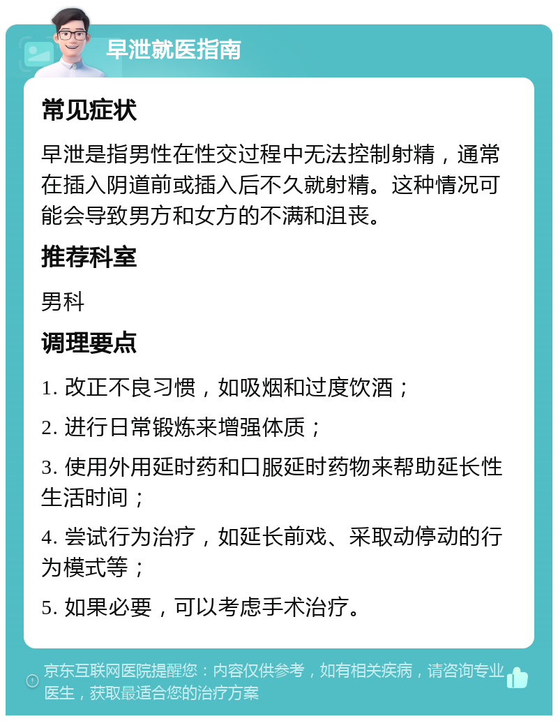 早泄就医指南 常见症状 早泄是指男性在性交过程中无法控制射精，通常在插入阴道前或插入后不久就射精。这种情况可能会导致男方和女方的不满和沮丧。 推荐科室 男科 调理要点 1. 改正不良习惯，如吸烟和过度饮酒； 2. 进行日常锻炼来增强体质； 3. 使用外用延时药和口服延时药物来帮助延长性生活时间； 4. 尝试行为治疗，如延长前戏、采取动停动的行为模式等； 5. 如果必要，可以考虑手术治疗。