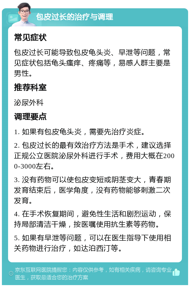 包皮过长的治疗与调理 常见症状 包皮过长可能导致包皮龟头炎、早泄等问题，常见症状包括龟头瘙痒、疼痛等，易感人群主要是男性。 推荐科室 泌尿外科 调理要点 1. 如果有包皮龟头炎，需要先治疗炎症。 2. 包皮过长的最有效治疗方法是手术，建议选择正规公立医院泌尿外科进行手术，费用大概在2000-3000左右。 3. 没有药物可以使包皮变短或阴茎变大，青春期发育结束后，医学角度，没有药物能够刺激二次发育。 4. 在手术恢复期间，避免性生活和剧烈运动，保持局部清洁干燥，按医嘱使用抗生素等药物。 5. 如果有早泄等问题，可以在医生指导下使用相关药物进行治疗，如达泊西汀等。