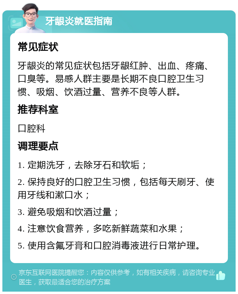 牙龈炎就医指南 常见症状 牙龈炎的常见症状包括牙龈红肿、出血、疼痛、口臭等。易感人群主要是长期不良口腔卫生习惯、吸烟、饮酒过量、营养不良等人群。 推荐科室 口腔科 调理要点 1. 定期洗牙，去除牙石和软垢； 2. 保持良好的口腔卫生习惯，包括每天刷牙、使用牙线和漱口水； 3. 避免吸烟和饮酒过量； 4. 注意饮食营养，多吃新鲜蔬菜和水果； 5. 使用含氟牙膏和口腔消毒液进行日常护理。