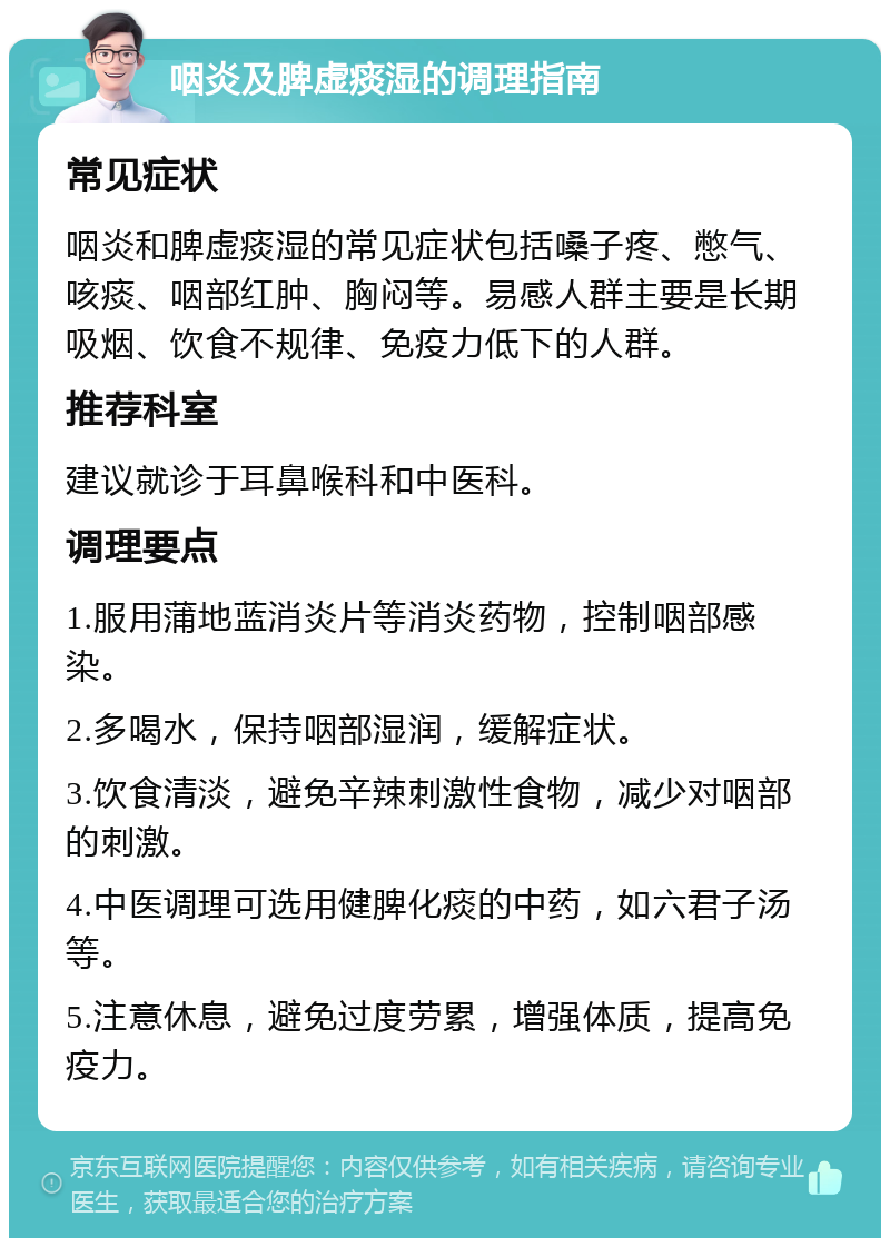 咽炎及脾虚痰湿的调理指南 常见症状 咽炎和脾虚痰湿的常见症状包括嗓子疼、憋气、咳痰、咽部红肿、胸闷等。易感人群主要是长期吸烟、饮食不规律、免疫力低下的人群。 推荐科室 建议就诊于耳鼻喉科和中医科。 调理要点 1.服用蒲地蓝消炎片等消炎药物，控制咽部感染。 2.多喝水，保持咽部湿润，缓解症状。 3.饮食清淡，避免辛辣刺激性食物，减少对咽部的刺激。 4.中医调理可选用健脾化痰的中药，如六君子汤等。 5.注意休息，避免过度劳累，增强体质，提高免疫力。