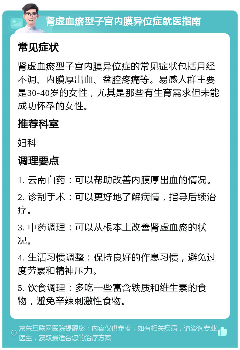 肾虚血瘀型子宫内膜异位症就医指南 常见症状 肾虚血瘀型子宫内膜异位症的常见症状包括月经不调、内膜厚出血、盆腔疼痛等。易感人群主要是30-40岁的女性，尤其是那些有生育需求但未能成功怀孕的女性。 推荐科室 妇科 调理要点 1. 云南白药：可以帮助改善内膜厚出血的情况。 2. 诊刮手术：可以更好地了解病情，指导后续治疗。 3. 中药调理：可以从根本上改善肾虚血瘀的状况。 4. 生活习惯调整：保持良好的作息习惯，避免过度劳累和精神压力。 5. 饮食调理：多吃一些富含铁质和维生素的食物，避免辛辣刺激性食物。