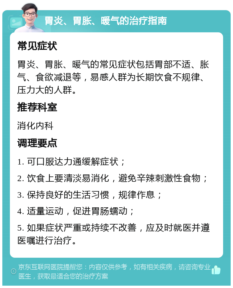 胃炎、胃胀、暖气的治疗指南 常见症状 胃炎、胃胀、暖气的常见症状包括胃部不适、胀气、食欲减退等，易感人群为长期饮食不规律、压力大的人群。 推荐科室 消化内科 调理要点 1. 可口服达力通缓解症状； 2. 饮食上要清淡易消化，避免辛辣刺激性食物； 3. 保持良好的生活习惯，规律作息； 4. 适量运动，促进胃肠蠕动； 5. 如果症状严重或持续不改善，应及时就医并遵医嘱进行治疗。