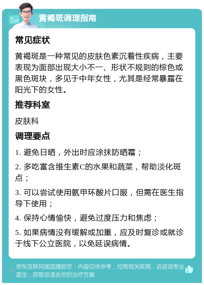 黄褐斑调理指南 常见症状 黄褐斑是一种常见的皮肤色素沉着性疾病，主要表现为面部出现大小不一、形状不规则的棕色或黑色斑块，多见于中年女性，尤其是经常暴露在阳光下的女性。 推荐科室 皮肤科 调理要点 1. 避免日晒，外出时应涂抹防晒霜； 2. 多吃富含维生素C的水果和蔬菜，帮助淡化斑点； 3. 可以尝试使用氨甲环酸片口服，但需在医生指导下使用； 4. 保持心情愉快，避免过度压力和焦虑； 5. 如果病情没有缓解或加重，应及时复诊或就诊于线下公立医院，以免延误病情。