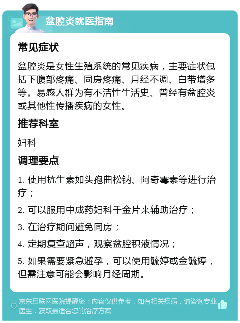 盆腔炎就医指南 常见症状 盆腔炎是女性生殖系统的常见疾病，主要症状包括下腹部疼痛、同房疼痛、月经不调、白带增多等。易感人群为有不洁性生活史、曾经有盆腔炎或其他性传播疾病的女性。 推荐科室 妇科 调理要点 1. 使用抗生素如头孢曲松钠、阿奇霉素等进行治疗； 2. 可以服用中成药妇科千金片来辅助治疗； 3. 在治疗期间避免同房； 4. 定期复查超声，观察盆腔积液情况； 5. 如果需要紧急避孕，可以使用毓婷或金毓婷，但需注意可能会影响月经周期。