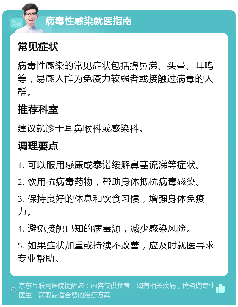 病毒性感染就医指南 常见症状 病毒性感染的常见症状包括擤鼻涕、头晕、耳鸣等，易感人群为免疫力较弱者或接触过病毒的人群。 推荐科室 建议就诊于耳鼻喉科或感染科。 调理要点 1. 可以服用感康或泰诺缓解鼻塞流涕等症状。 2. 饮用抗病毒药物，帮助身体抵抗病毒感染。 3. 保持良好的休息和饮食习惯，增强身体免疫力。 4. 避免接触已知的病毒源，减少感染风险。 5. 如果症状加重或持续不改善，应及时就医寻求专业帮助。