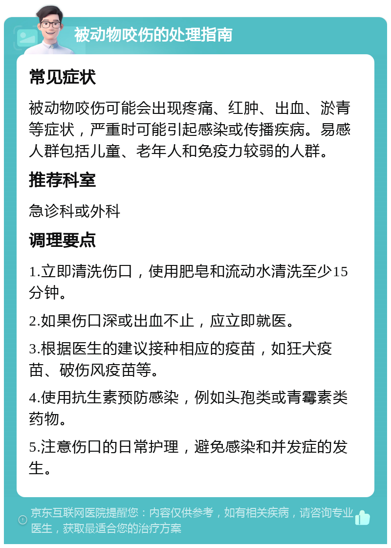 被动物咬伤的处理指南 常见症状 被动物咬伤可能会出现疼痛、红肿、出血、淤青等症状，严重时可能引起感染或传播疾病。易感人群包括儿童、老年人和免疫力较弱的人群。 推荐科室 急诊科或外科 调理要点 1.立即清洗伤口，使用肥皂和流动水清洗至少15分钟。 2.如果伤口深或出血不止，应立即就医。 3.根据医生的建议接种相应的疫苗，如狂犬疫苗、破伤风疫苗等。 4.使用抗生素预防感染，例如头孢类或青霉素类药物。 5.注意伤口的日常护理，避免感染和并发症的发生。