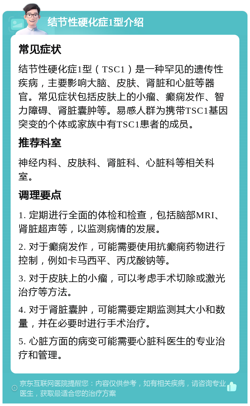 结节性硬化症1型介绍 常见症状 结节性硬化症1型（TSC1）是一种罕见的遗传性疾病，主要影响大脑、皮肤、肾脏和心脏等器官。常见症状包括皮肤上的小瘤、癫痫发作、智力障碍、肾脏囊肿等。易感人群为携带TSC1基因突变的个体或家族中有TSC1患者的成员。 推荐科室 神经内科、皮肤科、肾脏科、心脏科等相关科室。 调理要点 1. 定期进行全面的体检和检查，包括脑部MRI、肾脏超声等，以监测病情的发展。 2. 对于癫痫发作，可能需要使用抗癫痫药物进行控制，例如卡马西平、丙戊酸钠等。 3. 对于皮肤上的小瘤，可以考虑手术切除或激光治疗等方法。 4. 对于肾脏囊肿，可能需要定期监测其大小和数量，并在必要时进行手术治疗。 5. 心脏方面的病变可能需要心脏科医生的专业治疗和管理。