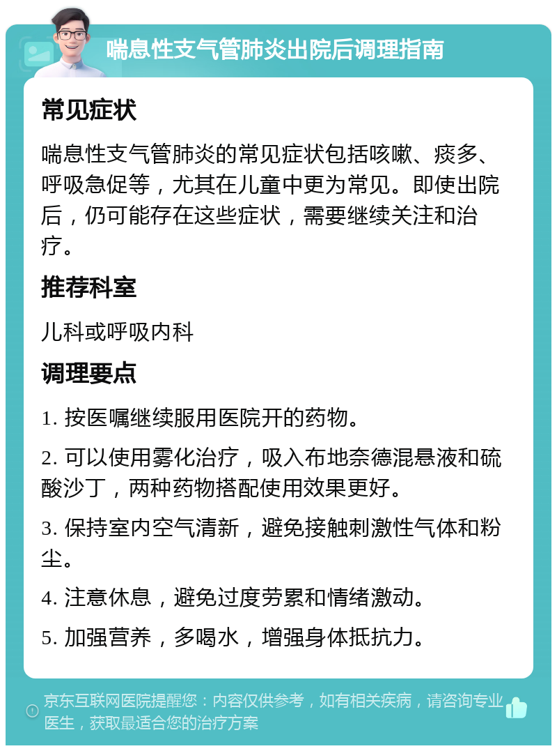 喘息性支气管肺炎出院后调理指南 常见症状 喘息性支气管肺炎的常见症状包括咳嗽、痰多、呼吸急促等，尤其在儿童中更为常见。即使出院后，仍可能存在这些症状，需要继续关注和治疗。 推荐科室 儿科或呼吸内科 调理要点 1. 按医嘱继续服用医院开的药物。 2. 可以使用雾化治疗，吸入布地奈德混悬液和硫酸沙丁，两种药物搭配使用效果更好。 3. 保持室内空气清新，避免接触刺激性气体和粉尘。 4. 注意休息，避免过度劳累和情绪激动。 5. 加强营养，多喝水，增强身体抵抗力。