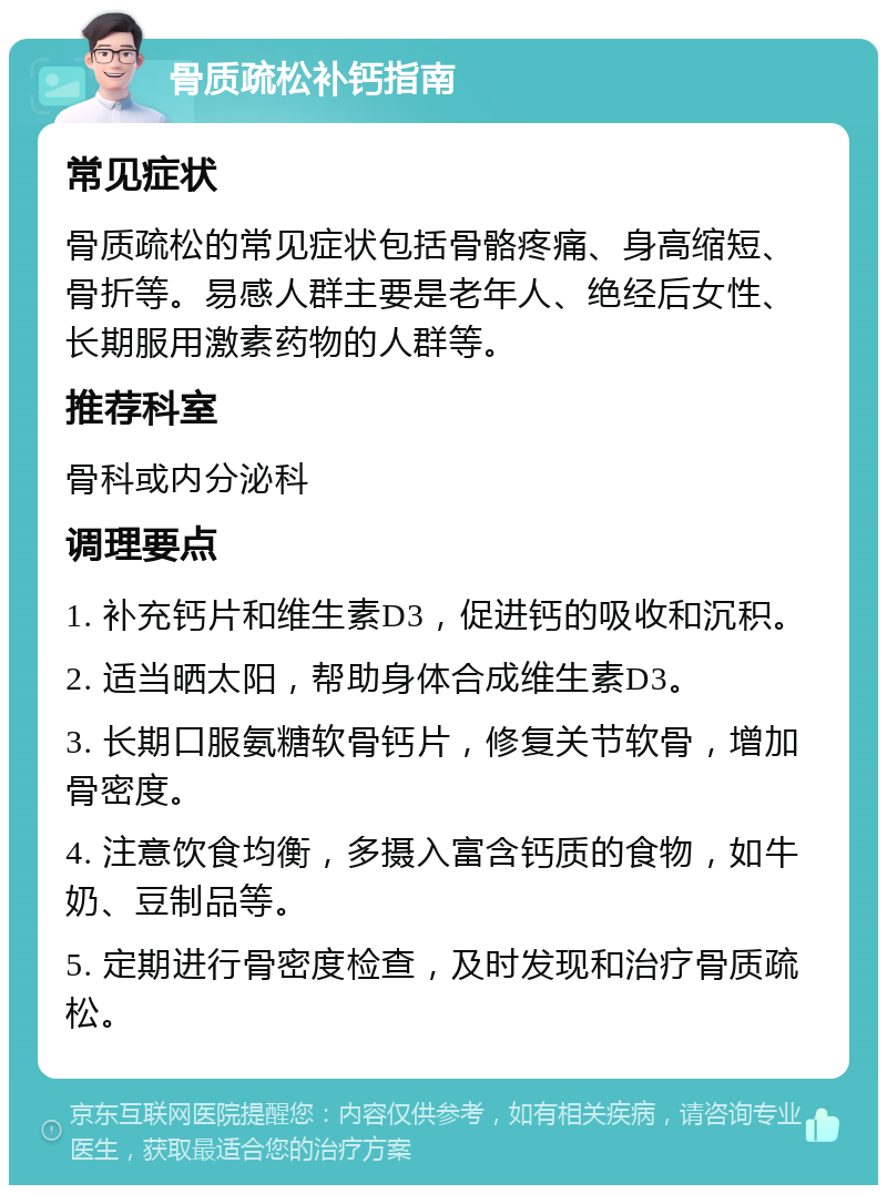 骨质疏松补钙指南 常见症状 骨质疏松的常见症状包括骨骼疼痛、身高缩短、骨折等。易感人群主要是老年人、绝经后女性、长期服用激素药物的人群等。 推荐科室 骨科或内分泌科 调理要点 1. 补充钙片和维生素D3，促进钙的吸收和沉积。 2. 适当晒太阳，帮助身体合成维生素D3。 3. 长期口服氨糖软骨钙片，修复关节软骨，增加骨密度。 4. 注意饮食均衡，多摄入富含钙质的食物，如牛奶、豆制品等。 5. 定期进行骨密度检查，及时发现和治疗骨质疏松。