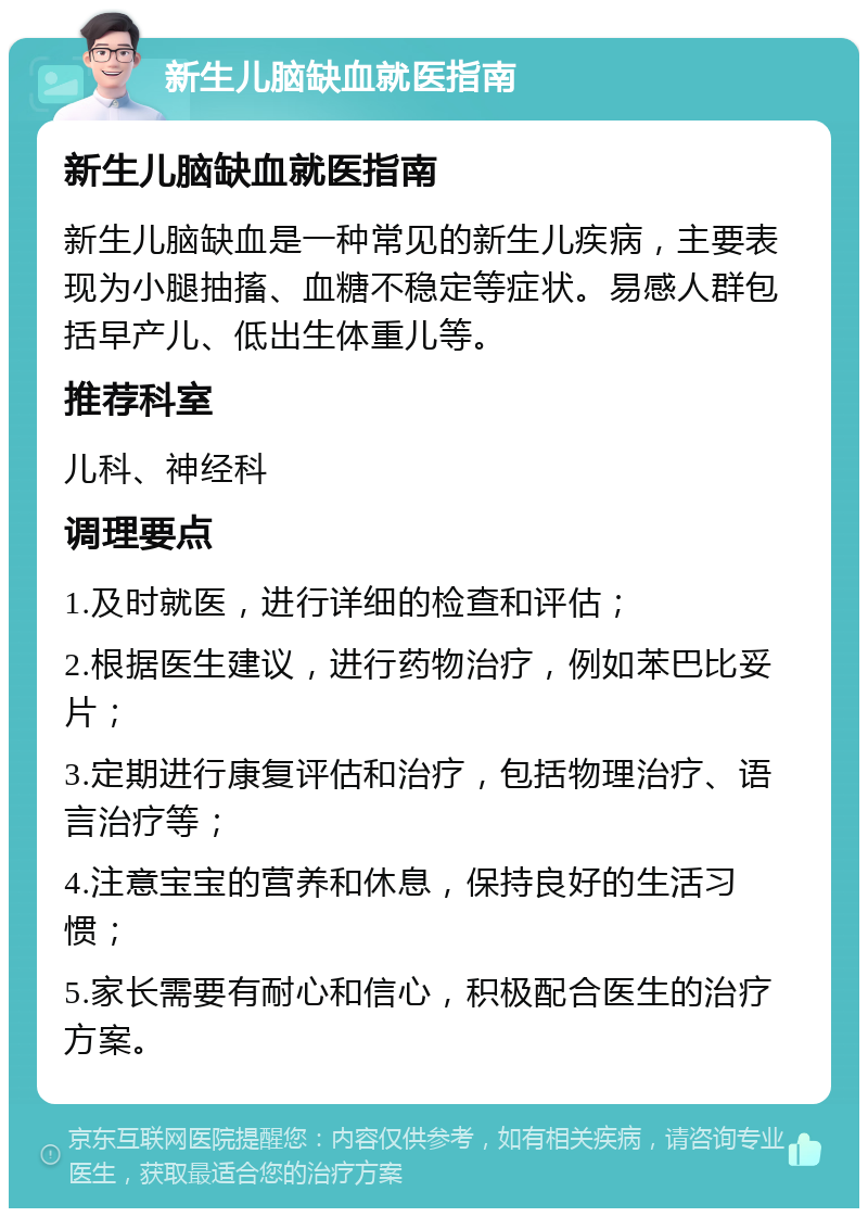 新生儿脑缺血就医指南 新生儿脑缺血就医指南 新生儿脑缺血是一种常见的新生儿疾病，主要表现为小腿抽搐、血糖不稳定等症状。易感人群包括早产儿、低出生体重儿等。 推荐科室 儿科、神经科 调理要点 1.及时就医，进行详细的检查和评估； 2.根据医生建议，进行药物治疗，例如苯巴比妥片； 3.定期进行康复评估和治疗，包括物理治疗、语言治疗等； 4.注意宝宝的营养和休息，保持良好的生活习惯； 5.家长需要有耐心和信心，积极配合医生的治疗方案。