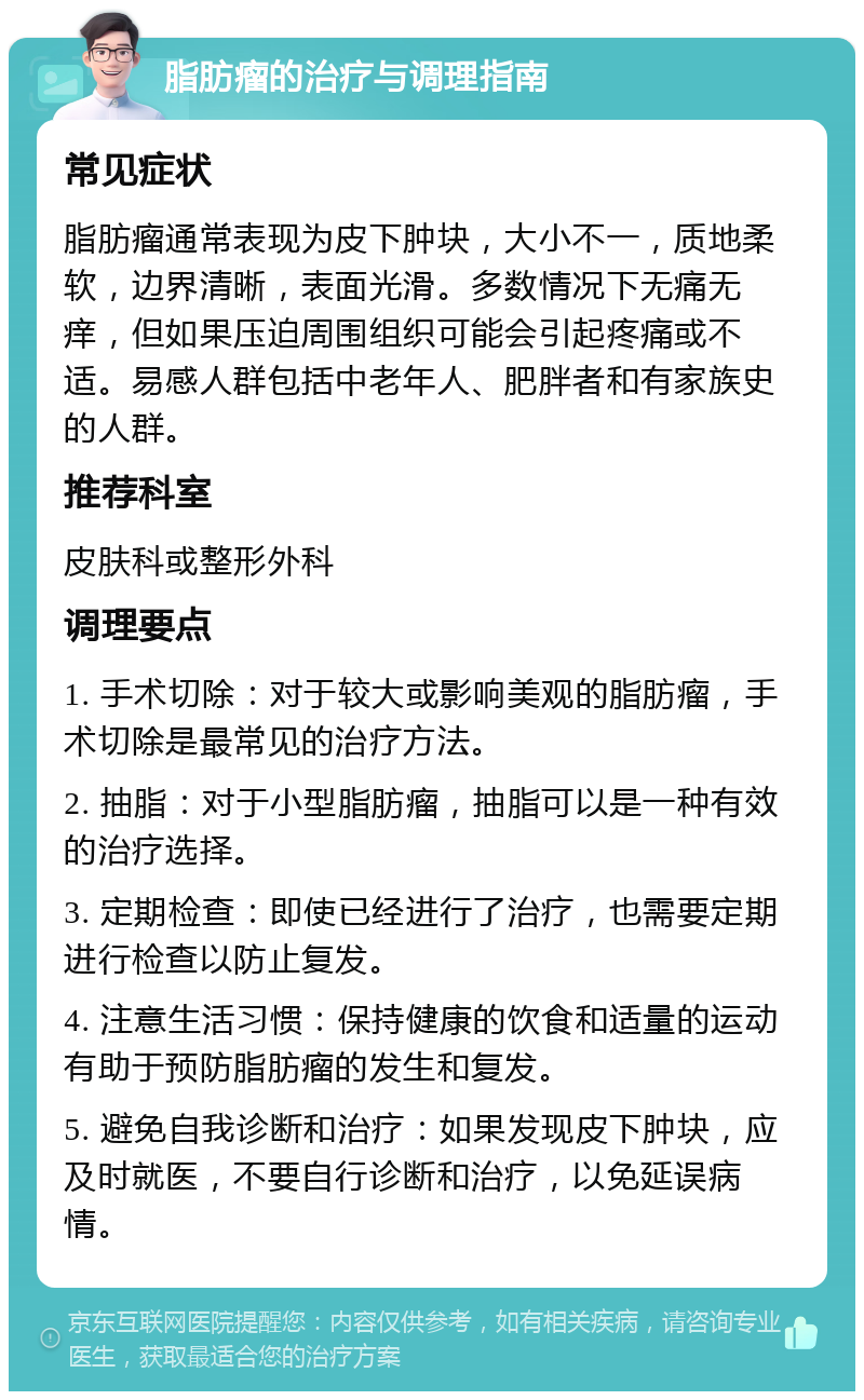 脂肪瘤的治疗与调理指南 常见症状 脂肪瘤通常表现为皮下肿块，大小不一，质地柔软，边界清晰，表面光滑。多数情况下无痛无痒，但如果压迫周围组织可能会引起疼痛或不适。易感人群包括中老年人、肥胖者和有家族史的人群。 推荐科室 皮肤科或整形外科 调理要点 1. 手术切除：对于较大或影响美观的脂肪瘤，手术切除是最常见的治疗方法。 2. 抽脂：对于小型脂肪瘤，抽脂可以是一种有效的治疗选择。 3. 定期检查：即使已经进行了治疗，也需要定期进行检查以防止复发。 4. 注意生活习惯：保持健康的饮食和适量的运动有助于预防脂肪瘤的发生和复发。 5. 避免自我诊断和治疗：如果发现皮下肿块，应及时就医，不要自行诊断和治疗，以免延误病情。