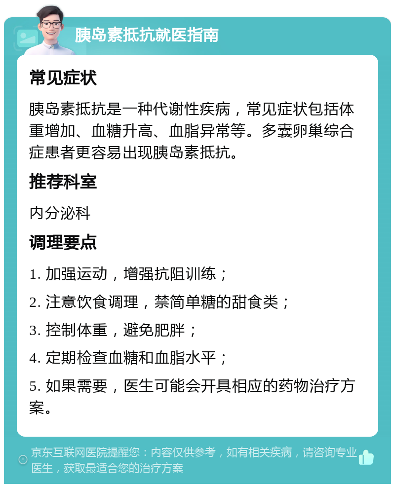 胰岛素抵抗就医指南 常见症状 胰岛素抵抗是一种代谢性疾病，常见症状包括体重增加、血糖升高、血脂异常等。多囊卵巢综合症患者更容易出现胰岛素抵抗。 推荐科室 内分泌科 调理要点 1. 加强运动，增强抗阻训练； 2. 注意饮食调理，禁简单糖的甜食类； 3. 控制体重，避免肥胖； 4. 定期检查血糖和血脂水平； 5. 如果需要，医生可能会开具相应的药物治疗方案。