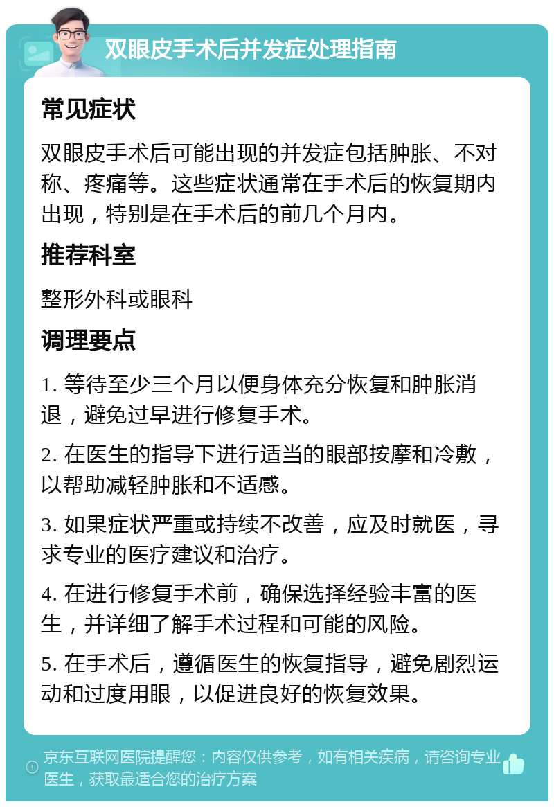 双眼皮手术后并发症处理指南 常见症状 双眼皮手术后可能出现的并发症包括肿胀、不对称、疼痛等。这些症状通常在手术后的恢复期内出现，特别是在手术后的前几个月内。 推荐科室 整形外科或眼科 调理要点 1. 等待至少三个月以便身体充分恢复和肿胀消退，避免过早进行修复手术。 2. 在医生的指导下进行适当的眼部按摩和冷敷，以帮助减轻肿胀和不适感。 3. 如果症状严重或持续不改善，应及时就医，寻求专业的医疗建议和治疗。 4. 在进行修复手术前，确保选择经验丰富的医生，并详细了解手术过程和可能的风险。 5. 在手术后，遵循医生的恢复指导，避免剧烈运动和过度用眼，以促进良好的恢复效果。