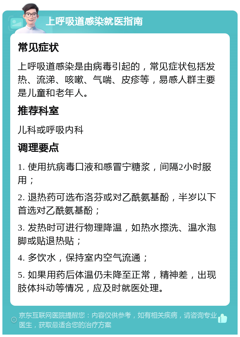 上呼吸道感染就医指南 常见症状 上呼吸道感染是由病毒引起的，常见症状包括发热、流涕、咳嗽、气喘、皮疹等，易感人群主要是儿童和老年人。 推荐科室 儿科或呼吸内科 调理要点 1. 使用抗病毒口液和感冒宁糖浆，间隔2小时服用； 2. 退热药可选布洛芬或对乙酰氨基酚，半岁以下首选对乙酰氨基酚； 3. 发热时可进行物理降温，如热水摖洗、温水泡脚或贴退热贴； 4. 多饮水，保持室内空气流通； 5. 如果用药后体温仍未降至正常，精神差，出现肢体抖动等情况，应及时就医处理。