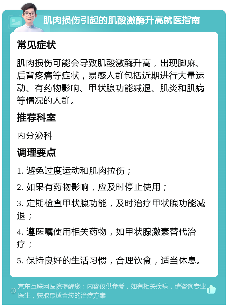 肌肉损伤引起的肌酸激酶升高就医指南 常见症状 肌肉损伤可能会导致肌酸激酶升高，出现脚麻、后背疼痛等症状，易感人群包括近期进行大量运动、有药物影响、甲状腺功能减退、肌炎和肌病等情况的人群。 推荐科室 内分泌科 调理要点 1. 避免过度运动和肌肉拉伤； 2. 如果有药物影响，应及时停止使用； 3. 定期检查甲状腺功能，及时治疗甲状腺功能减退； 4. 遵医嘱使用相关药物，如甲状腺激素替代治疗； 5. 保持良好的生活习惯，合理饮食，适当休息。