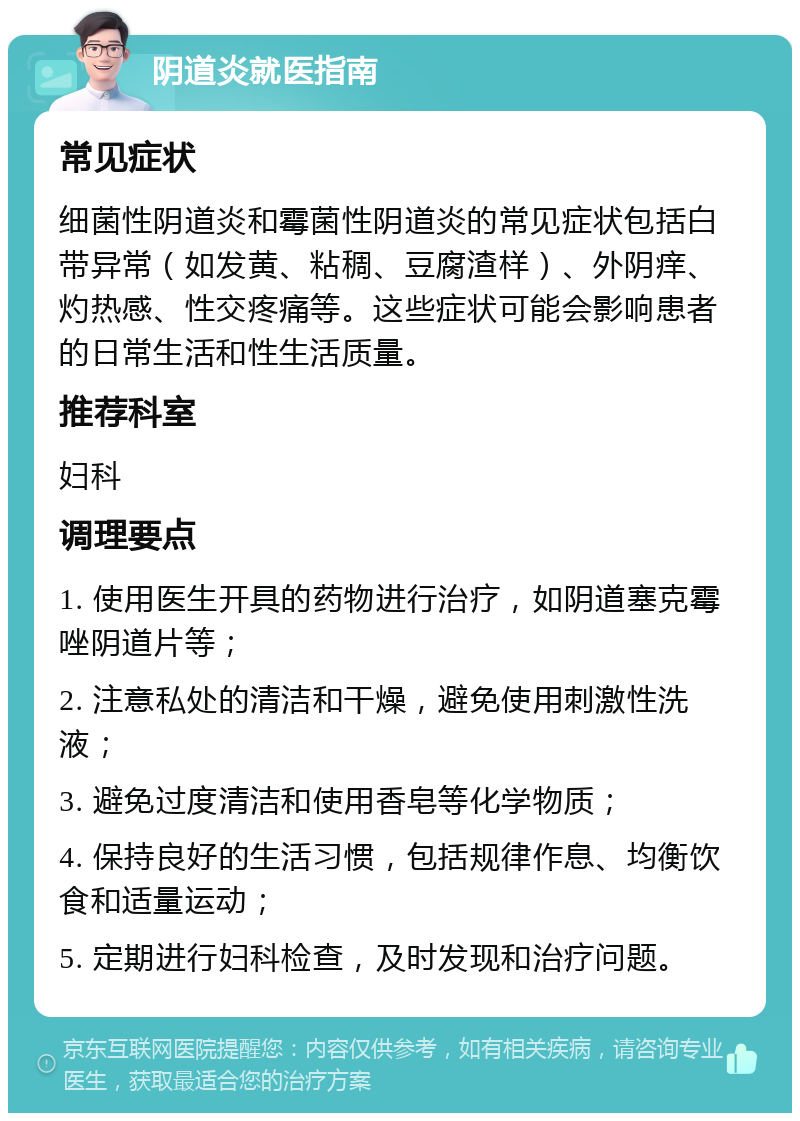 阴道炎就医指南 常见症状 细菌性阴道炎和霉菌性阴道炎的常见症状包括白带异常（如发黄、粘稠、豆腐渣样）、外阴痒、灼热感、性交疼痛等。这些症状可能会影响患者的日常生活和性生活质量。 推荐科室 妇科 调理要点 1. 使用医生开具的药物进行治疗，如阴道塞克霉唑阴道片等； 2. 注意私处的清洁和干燥，避免使用刺激性洗液； 3. 避免过度清洁和使用香皂等化学物质； 4. 保持良好的生活习惯，包括规律作息、均衡饮食和适量运动； 5. 定期进行妇科检查，及时发现和治疗问题。