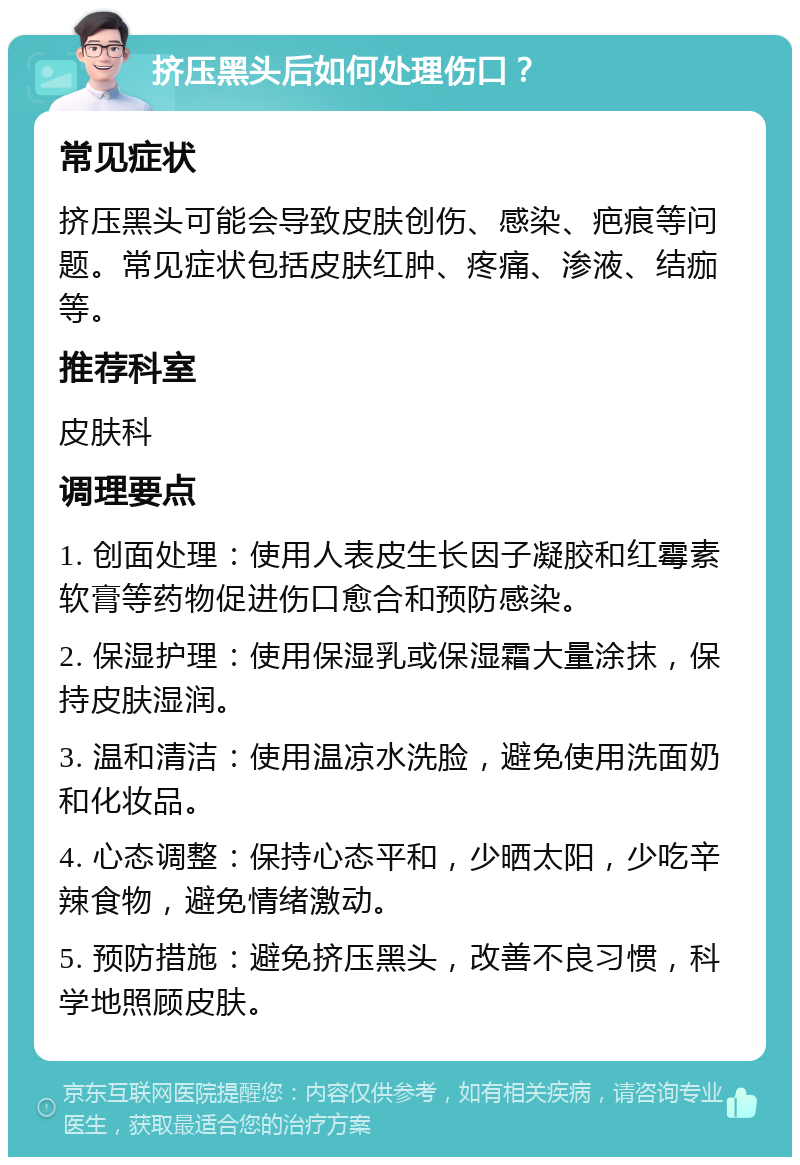 挤压黑头后如何处理伤口？ 常见症状 挤压黑头可能会导致皮肤创伤、感染、疤痕等问题。常见症状包括皮肤红肿、疼痛、渗液、结痂等。 推荐科室 皮肤科 调理要点 1. 创面处理：使用人表皮生长因子凝胶和红霉素软膏等药物促进伤口愈合和预防感染。 2. 保湿护理：使用保湿乳或保湿霜大量涂抹，保持皮肤湿润。 3. 温和清洁：使用温凉水洗脸，避免使用洗面奶和化妆品。 4. 心态调整：保持心态平和，少晒太阳，少吃辛辣食物，避免情绪激动。 5. 预防措施：避免挤压黑头，改善不良习惯，科学地照顾皮肤。