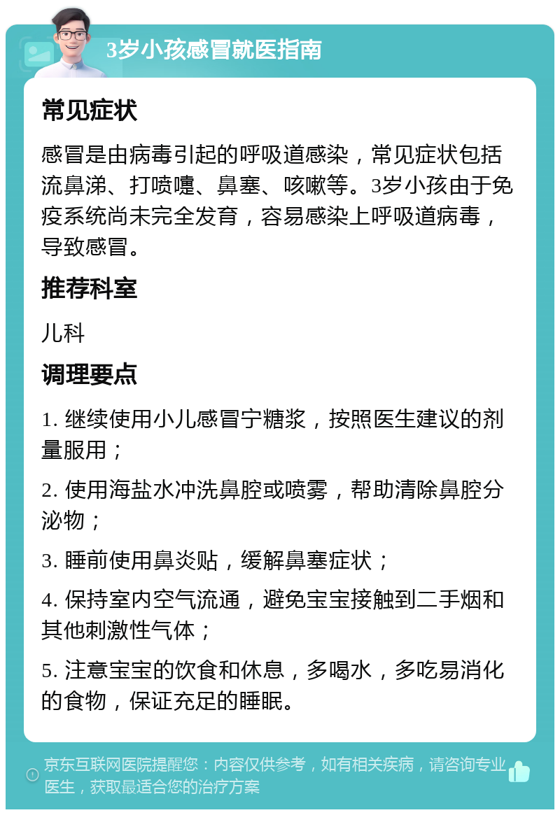 3岁小孩感冒就医指南 常见症状 感冒是由病毒引起的呼吸道感染，常见症状包括流鼻涕、打喷嚏、鼻塞、咳嗽等。3岁小孩由于免疫系统尚未完全发育，容易感染上呼吸道病毒，导致感冒。 推荐科室 儿科 调理要点 1. 继续使用小儿感冒宁糖浆，按照医生建议的剂量服用； 2. 使用海盐水冲洗鼻腔或喷雾，帮助清除鼻腔分泌物； 3. 睡前使用鼻炎贴，缓解鼻塞症状； 4. 保持室内空气流通，避免宝宝接触到二手烟和其他刺激性气体； 5. 注意宝宝的饮食和休息，多喝水，多吃易消化的食物，保证充足的睡眠。