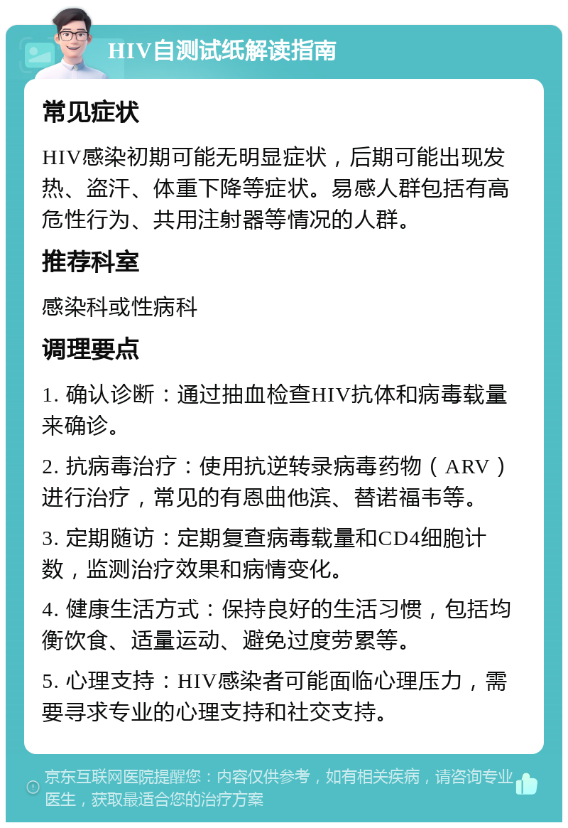 HIV自测试纸解读指南 常见症状 HIV感染初期可能无明显症状，后期可能出现发热、盗汗、体重下降等症状。易感人群包括有高危性行为、共用注射器等情况的人群。 推荐科室 感染科或性病科 调理要点 1. 确认诊断：通过抽血检查HIV抗体和病毒载量来确诊。 2. 抗病毒治疗：使用抗逆转录病毒药物（ARV）进行治疗，常见的有恩曲他滨、替诺福韦等。 3. 定期随访：定期复查病毒载量和CD4细胞计数，监测治疗效果和病情变化。 4. 健康生活方式：保持良好的生活习惯，包括均衡饮食、适量运动、避免过度劳累等。 5. 心理支持：HIV感染者可能面临心理压力，需要寻求专业的心理支持和社交支持。