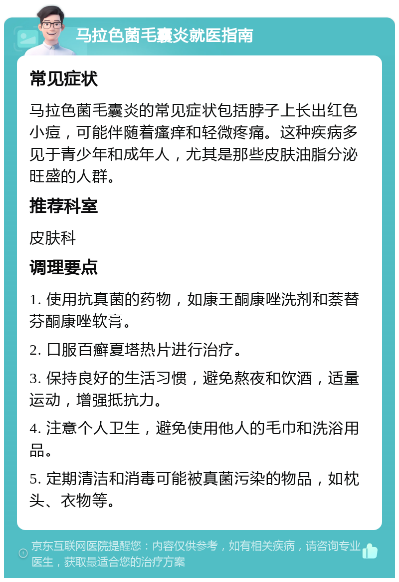 马拉色菌毛囊炎就医指南 常见症状 马拉色菌毛囊炎的常见症状包括脖子上长出红色小痘，可能伴随着瘙痒和轻微疼痛。这种疾病多见于青少年和成年人，尤其是那些皮肤油脂分泌旺盛的人群。 推荐科室 皮肤科 调理要点 1. 使用抗真菌的药物，如康王酮康唑洗剂和萘替芬酮康唑软膏。 2. 口服百癣夏塔热片进行治疗。 3. 保持良好的生活习惯，避免熬夜和饮酒，适量运动，增强抵抗力。 4. 注意个人卫生，避免使用他人的毛巾和洗浴用品。 5. 定期清洁和消毒可能被真菌污染的物品，如枕头、衣物等。