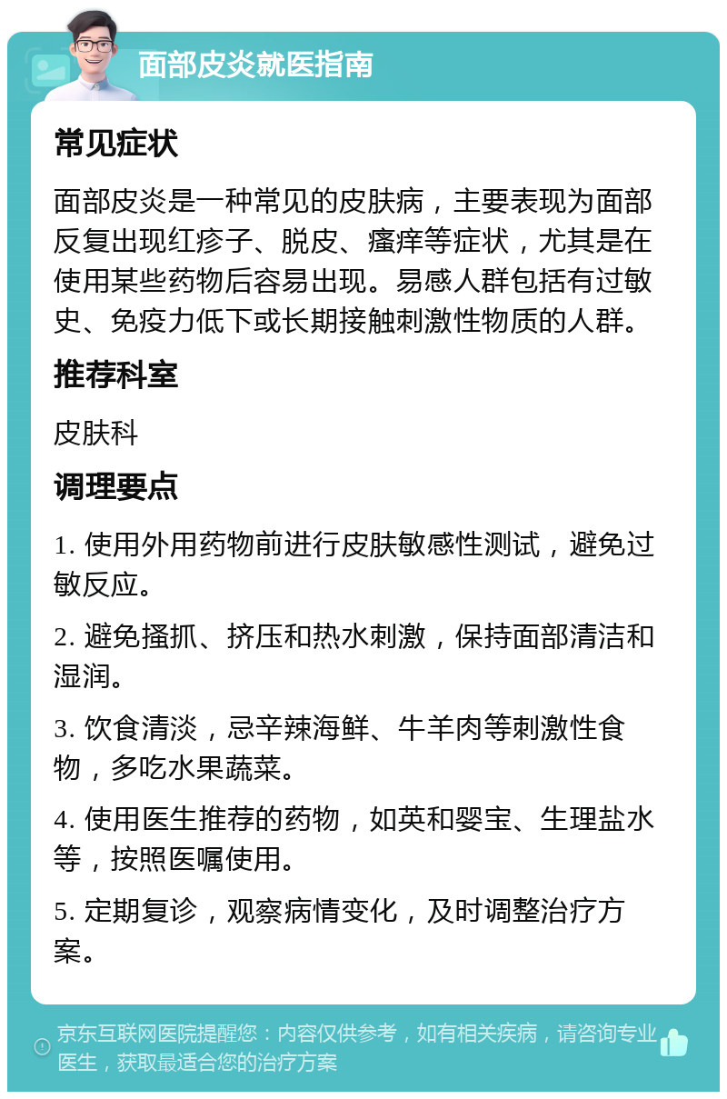 面部皮炎就医指南 常见症状 面部皮炎是一种常见的皮肤病，主要表现为面部反复出现红疹子、脱皮、瘙痒等症状，尤其是在使用某些药物后容易出现。易感人群包括有过敏史、免疫力低下或长期接触刺激性物质的人群。 推荐科室 皮肤科 调理要点 1. 使用外用药物前进行皮肤敏感性测试，避免过敏反应。 2. 避免搔抓、挤压和热水刺激，保持面部清洁和湿润。 3. 饮食清淡，忌辛辣海鲜、牛羊肉等刺激性食物，多吃水果蔬菜。 4. 使用医生推荐的药物，如英和婴宝、生理盐水等，按照医嘱使用。 5. 定期复诊，观察病情变化，及时调整治疗方案。