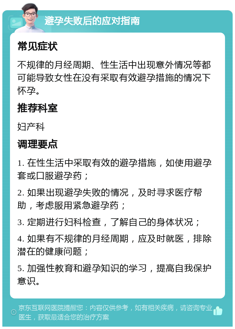 避孕失败后的应对指南 常见症状 不规律的月经周期、性生活中出现意外情况等都可能导致女性在没有采取有效避孕措施的情况下怀孕。 推荐科室 妇产科 调理要点 1. 在性生活中采取有效的避孕措施，如使用避孕套或口服避孕药； 2. 如果出现避孕失败的情况，及时寻求医疗帮助，考虑服用紧急避孕药； 3. 定期进行妇科检查，了解自己的身体状况； 4. 如果有不规律的月经周期，应及时就医，排除潜在的健康问题； 5. 加强性教育和避孕知识的学习，提高自我保护意识。