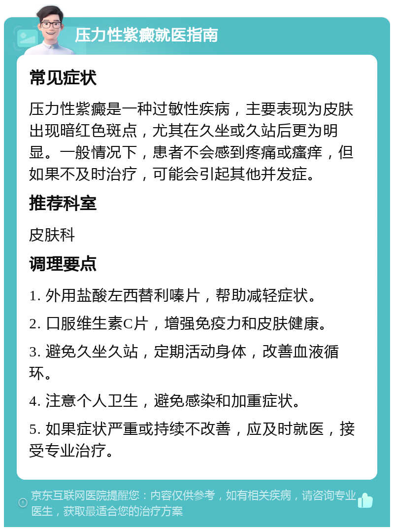 压力性紫癜就医指南 常见症状 压力性紫癜是一种过敏性疾病，主要表现为皮肤出现暗红色斑点，尤其在久坐或久站后更为明显。一般情况下，患者不会感到疼痛或瘙痒，但如果不及时治疗，可能会引起其他并发症。 推荐科室 皮肤科 调理要点 1. 外用盐酸左西替利嗪片，帮助减轻症状。 2. 口服维生素C片，增强免疫力和皮肤健康。 3. 避免久坐久站，定期活动身体，改善血液循环。 4. 注意个人卫生，避免感染和加重症状。 5. 如果症状严重或持续不改善，应及时就医，接受专业治疗。