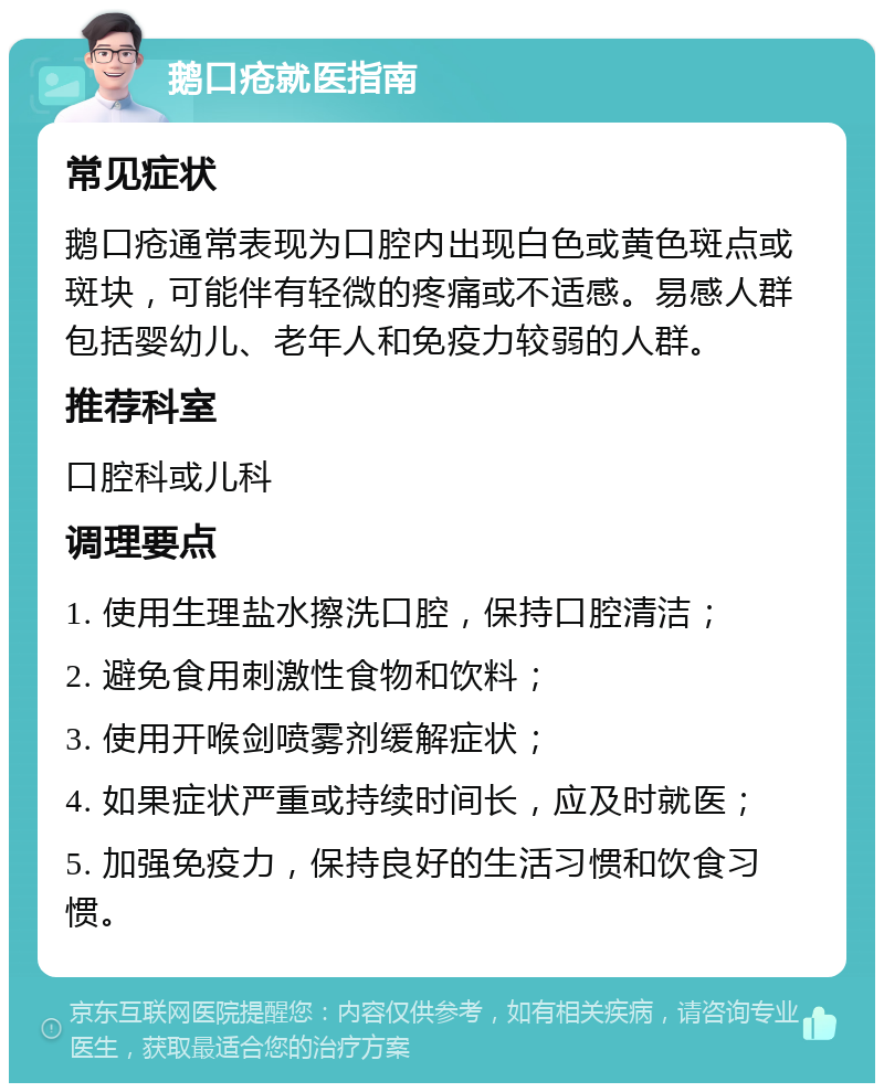 鹅口疮就医指南 常见症状 鹅口疮通常表现为口腔内出现白色或黄色斑点或斑块，可能伴有轻微的疼痛或不适感。易感人群包括婴幼儿、老年人和免疫力较弱的人群。 推荐科室 口腔科或儿科 调理要点 1. 使用生理盐水擦洗口腔，保持口腔清洁； 2. 避免食用刺激性食物和饮料； 3. 使用开喉剑喷雾剂缓解症状； 4. 如果症状严重或持续时间长，应及时就医； 5. 加强免疫力，保持良好的生活习惯和饮食习惯。