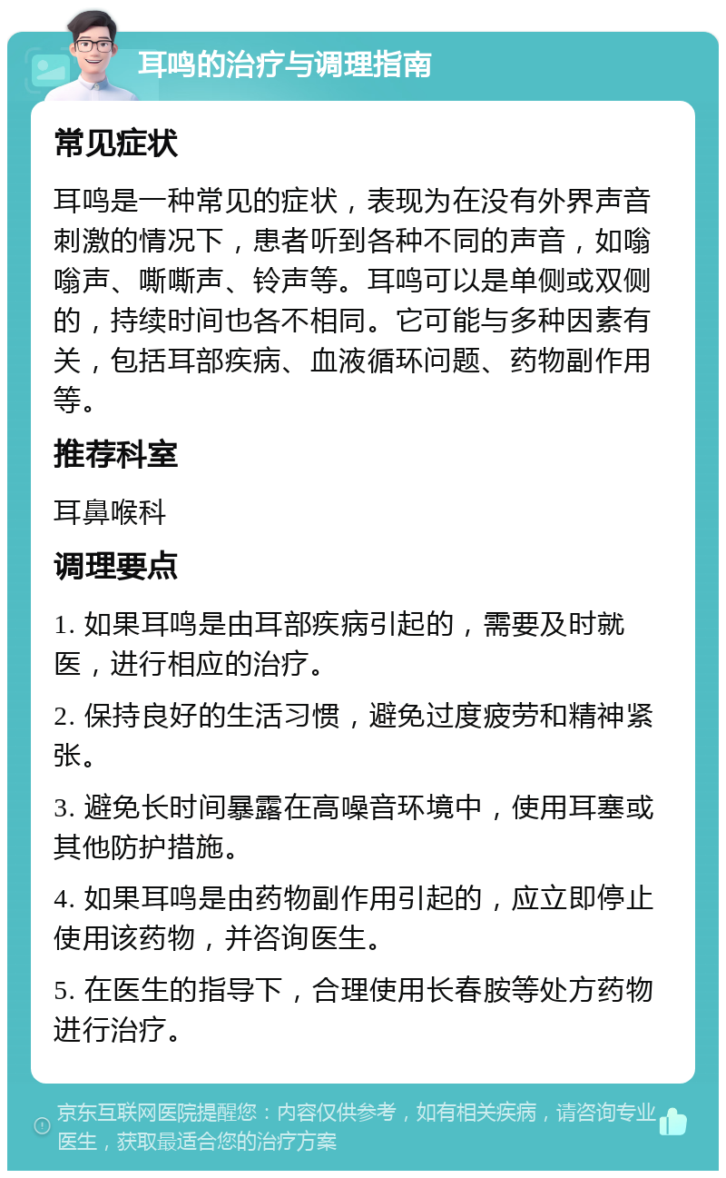 耳鸣的治疗与调理指南 常见症状 耳鸣是一种常见的症状，表现为在没有外界声音刺激的情况下，患者听到各种不同的声音，如嗡嗡声、嘶嘶声、铃声等。耳鸣可以是单侧或双侧的，持续时间也各不相同。它可能与多种因素有关，包括耳部疾病、血液循环问题、药物副作用等。 推荐科室 耳鼻喉科 调理要点 1. 如果耳鸣是由耳部疾病引起的，需要及时就医，进行相应的治疗。 2. 保持良好的生活习惯，避免过度疲劳和精神紧张。 3. 避免长时间暴露在高噪音环境中，使用耳塞或其他防护措施。 4. 如果耳鸣是由药物副作用引起的，应立即停止使用该药物，并咨询医生。 5. 在医生的指导下，合理使用长春胺等处方药物进行治疗。