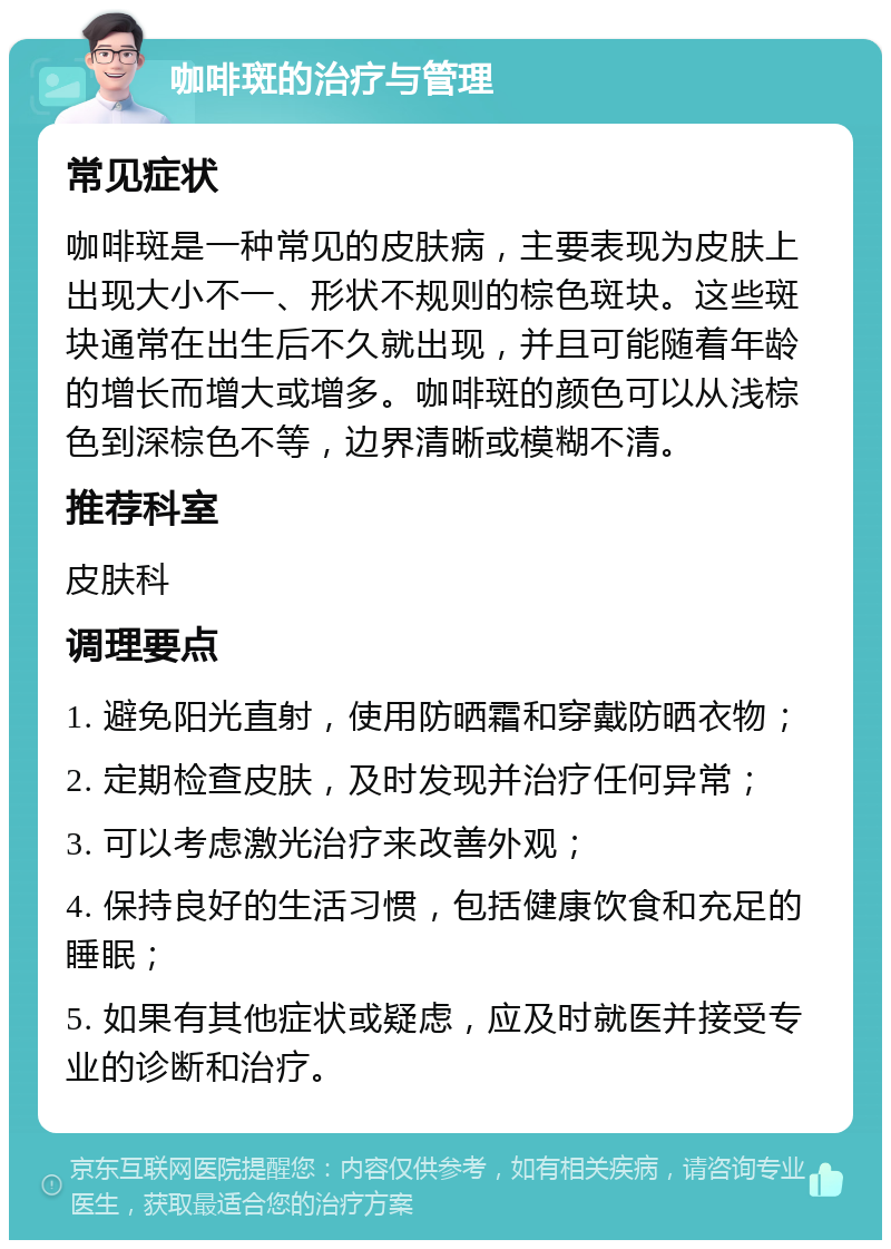 咖啡斑的治疗与管理 常见症状 咖啡斑是一种常见的皮肤病，主要表现为皮肤上出现大小不一、形状不规则的棕色斑块。这些斑块通常在出生后不久就出现，并且可能随着年龄的增长而增大或增多。咖啡斑的颜色可以从浅棕色到深棕色不等，边界清晰或模糊不清。 推荐科室 皮肤科 调理要点 1. 避免阳光直射，使用防晒霜和穿戴防晒衣物； 2. 定期检查皮肤，及时发现并治疗任何异常； 3. 可以考虑激光治疗来改善外观； 4. 保持良好的生活习惯，包括健康饮食和充足的睡眠； 5. 如果有其他症状或疑虑，应及时就医并接受专业的诊断和治疗。