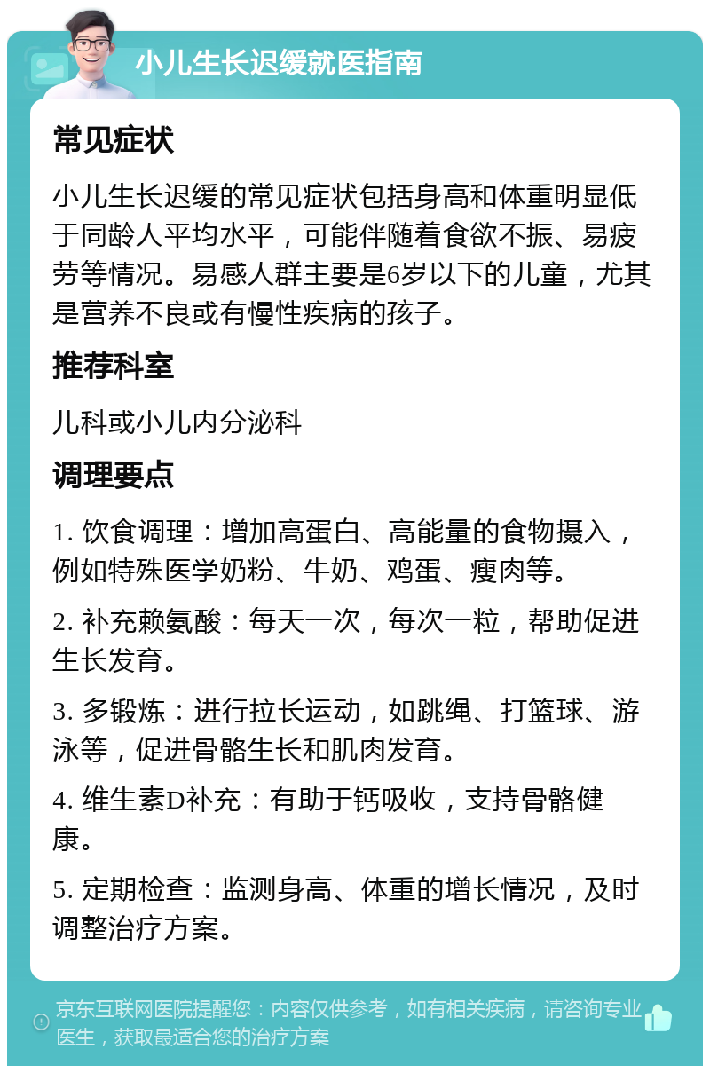 小儿生长迟缓就医指南 常见症状 小儿生长迟缓的常见症状包括身高和体重明显低于同龄人平均水平，可能伴随着食欲不振、易疲劳等情况。易感人群主要是6岁以下的儿童，尤其是营养不良或有慢性疾病的孩子。 推荐科室 儿科或小儿内分泌科 调理要点 1. 饮食调理：增加高蛋白、高能量的食物摄入，例如特殊医学奶粉、牛奶、鸡蛋、瘦肉等。 2. 补充赖氨酸：每天一次，每次一粒，帮助促进生长发育。 3. 多锻炼：进行拉长运动，如跳绳、打篮球、游泳等，促进骨骼生长和肌肉发育。 4. 维生素D补充：有助于钙吸收，支持骨骼健康。 5. 定期检查：监测身高、体重的增长情况，及时调整治疗方案。