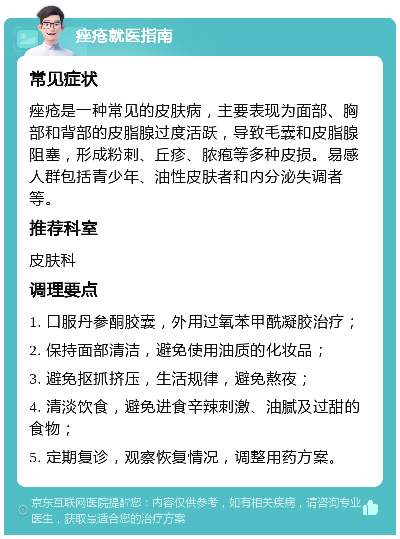 痤疮就医指南 常见症状 痤疮是一种常见的皮肤病，主要表现为面部、胸部和背部的皮脂腺过度活跃，导致毛囊和皮脂腺阻塞，形成粉刺、丘疹、脓疱等多种皮损。易感人群包括青少年、油性皮肤者和内分泌失调者等。 推荐科室 皮肤科 调理要点 1. 口服丹参酮胶囊，外用过氧苯甲酰凝胶治疗； 2. 保持面部清洁，避免使用油质的化妆品； 3. 避免抠抓挤压，生活规律，避免熬夜； 4. 清淡饮食，避免进食辛辣刺激、油腻及过甜的食物； 5. 定期复诊，观察恢复情况，调整用药方案。