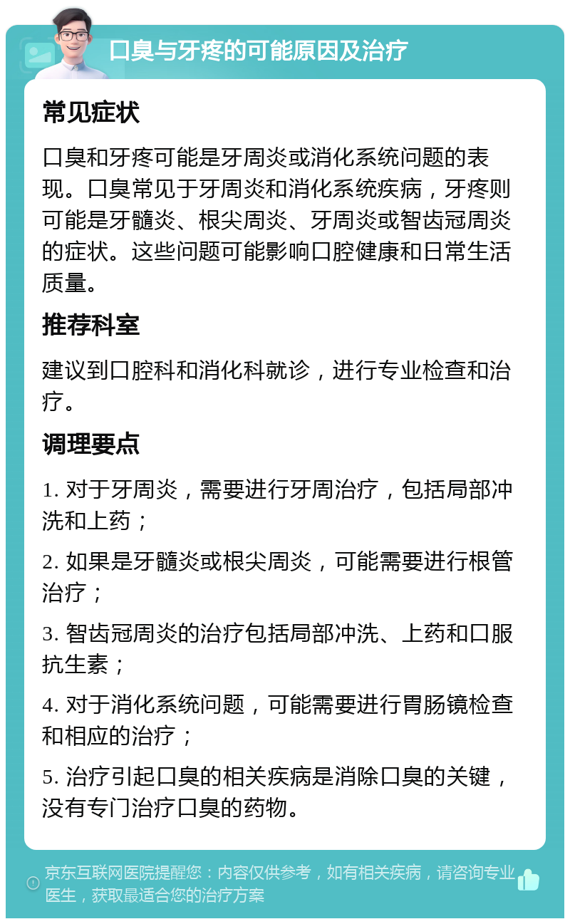 口臭与牙疼的可能原因及治疗 常见症状 口臭和牙疼可能是牙周炎或消化系统问题的表现。口臭常见于牙周炎和消化系统疾病，牙疼则可能是牙髓炎、根尖周炎、牙周炎或智齿冠周炎的症状。这些问题可能影响口腔健康和日常生活质量。 推荐科室 建议到口腔科和消化科就诊，进行专业检查和治疗。 调理要点 1. 对于牙周炎，需要进行牙周治疗，包括局部冲洗和上药； 2. 如果是牙髓炎或根尖周炎，可能需要进行根管治疗； 3. 智齿冠周炎的治疗包括局部冲洗、上药和口服抗生素； 4. 对于消化系统问题，可能需要进行胃肠镜检查和相应的治疗； 5. 治疗引起口臭的相关疾病是消除口臭的关键，没有专门治疗口臭的药物。