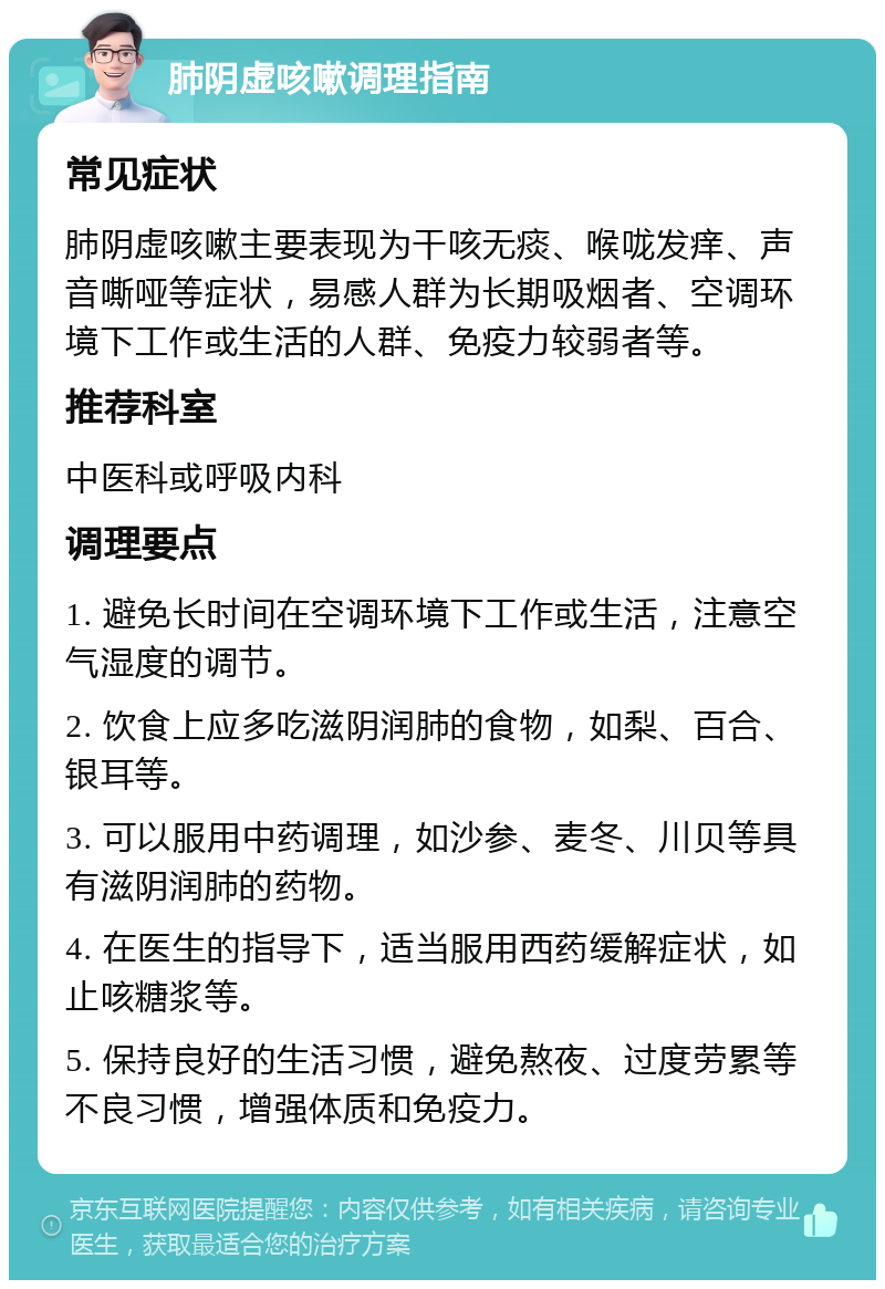 肺阴虚咳嗽调理指南 常见症状 肺阴虚咳嗽主要表现为干咳无痰、喉咙发痒、声音嘶哑等症状，易感人群为长期吸烟者、空调环境下工作或生活的人群、免疫力较弱者等。 推荐科室 中医科或呼吸内科 调理要点 1. 避免长时间在空调环境下工作或生活，注意空气湿度的调节。 2. 饮食上应多吃滋阴润肺的食物，如梨、百合、银耳等。 3. 可以服用中药调理，如沙参、麦冬、川贝等具有滋阴润肺的药物。 4. 在医生的指导下，适当服用西药缓解症状，如止咳糖浆等。 5. 保持良好的生活习惯，避免熬夜、过度劳累等不良习惯，增强体质和免疫力。