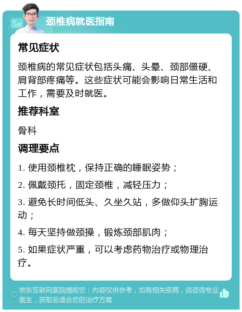 颈椎病就医指南 常见症状 颈椎病的常见症状包括头痛、头晕、颈部僵硬、肩背部疼痛等。这些症状可能会影响日常生活和工作，需要及时就医。 推荐科室 骨科 调理要点 1. 使用颈椎枕，保持正确的睡眠姿势； 2. 佩戴颈托，固定颈椎，减轻压力； 3. 避免长时间低头、久坐久站，多做仰头扩胸运动； 4. 每天坚持做颈操，锻炼颈部肌肉； 5. 如果症状严重，可以考虑药物治疗或物理治疗。