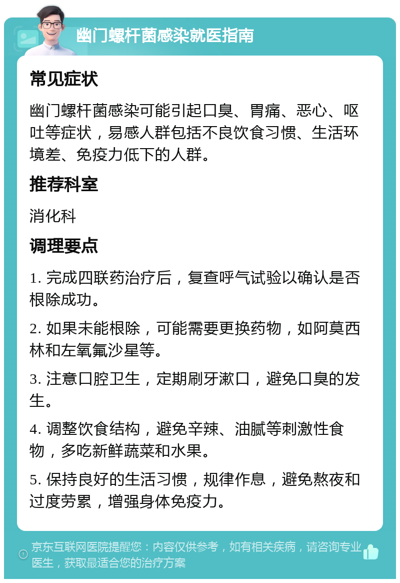 幽门螺杆菌感染就医指南 常见症状 幽门螺杆菌感染可能引起口臭、胃痛、恶心、呕吐等症状，易感人群包括不良饮食习惯、生活环境差、免疫力低下的人群。 推荐科室 消化科 调理要点 1. 完成四联药治疗后，复查呼气试验以确认是否根除成功。 2. 如果未能根除，可能需要更换药物，如阿莫西林和左氧氟沙星等。 3. 注意口腔卫生，定期刷牙漱口，避免口臭的发生。 4. 调整饮食结构，避免辛辣、油腻等刺激性食物，多吃新鲜蔬菜和水果。 5. 保持良好的生活习惯，规律作息，避免熬夜和过度劳累，增强身体免疫力。