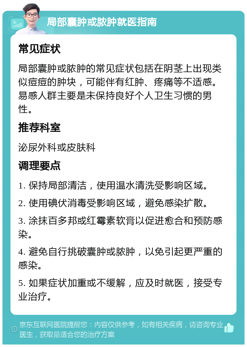 局部囊肿或脓肿就医指南 常见症状 局部囊肿或脓肿的常见症状包括在阴茎上出现类似痘痘的肿块，可能伴有红肿、疼痛等不适感。易感人群主要是未保持良好个人卫生习惯的男性。 推荐科室 泌尿外科或皮肤科 调理要点 1. 保持局部清洁，使用温水清洗受影响区域。 2. 使用碘伏消毒受影响区域，避免感染扩散。 3. 涂抹百多邦或红霉素软膏以促进愈合和预防感染。 4. 避免自行挑破囊肿或脓肿，以免引起更严重的感染。 5. 如果症状加重或不缓解，应及时就医，接受专业治疗。