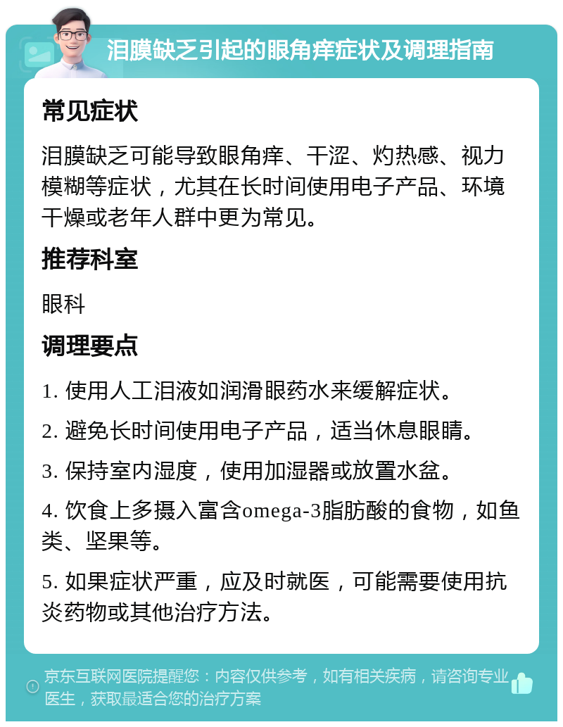 泪膜缺乏引起的眼角痒症状及调理指南 常见症状 泪膜缺乏可能导致眼角痒、干涩、灼热感、视力模糊等症状，尤其在长时间使用电子产品、环境干燥或老年人群中更为常见。 推荐科室 眼科 调理要点 1. 使用人工泪液如润滑眼药水来缓解症状。 2. 避免长时间使用电子产品，适当休息眼睛。 3. 保持室内湿度，使用加湿器或放置水盆。 4. 饮食上多摄入富含omega-3脂肪酸的食物，如鱼类、坚果等。 5. 如果症状严重，应及时就医，可能需要使用抗炎药物或其他治疗方法。