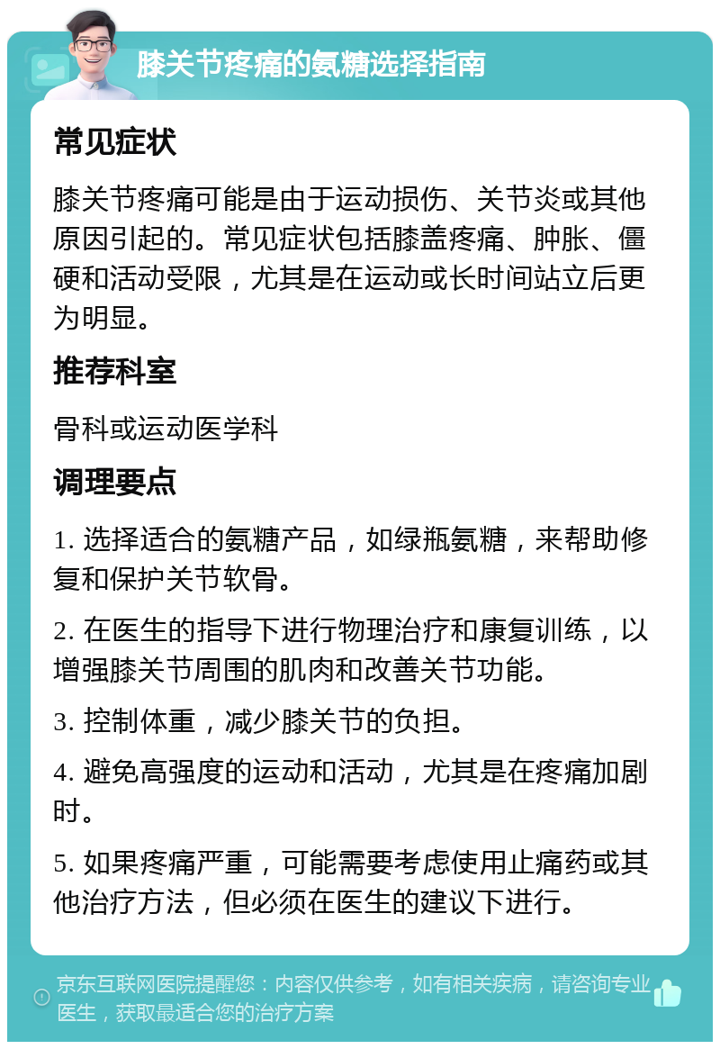 膝关节疼痛的氨糖选择指南 常见症状 膝关节疼痛可能是由于运动损伤、关节炎或其他原因引起的。常见症状包括膝盖疼痛、肿胀、僵硬和活动受限，尤其是在运动或长时间站立后更为明显。 推荐科室 骨科或运动医学科 调理要点 1. 选择适合的氨糖产品，如绿瓶氨糖，来帮助修复和保护关节软骨。 2. 在医生的指导下进行物理治疗和康复训练，以增强膝关节周围的肌肉和改善关节功能。 3. 控制体重，减少膝关节的负担。 4. 避免高强度的运动和活动，尤其是在疼痛加剧时。 5. 如果疼痛严重，可能需要考虑使用止痛药或其他治疗方法，但必须在医生的建议下进行。