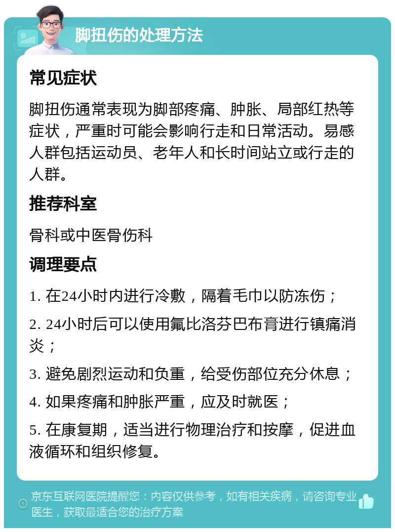 脚扭伤的处理方法 常见症状 脚扭伤通常表现为脚部疼痛、肿胀、局部红热等症状，严重时可能会影响行走和日常活动。易感人群包括运动员、老年人和长时间站立或行走的人群。 推荐科室 骨科或中医骨伤科 调理要点 1. 在24小时内进行冷敷，隔着毛巾以防冻伤； 2. 24小时后可以使用氟比洛芬巴布膏进行镇痛消炎； 3. 避免剧烈运动和负重，给受伤部位充分休息； 4. 如果疼痛和肿胀严重，应及时就医； 5. 在康复期，适当进行物理治疗和按摩，促进血液循环和组织修复。