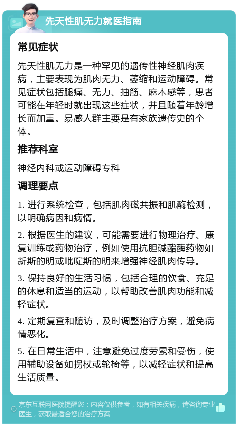 先天性肌无力就医指南 常见症状 先天性肌无力是一种罕见的遗传性神经肌肉疾病，主要表现为肌肉无力、萎缩和运动障碍。常见症状包括腿痛、无力、抽筋、麻木感等，患者可能在年轻时就出现这些症状，并且随着年龄增长而加重。易感人群主要是有家族遗传史的个体。 推荐科室 神经内科或运动障碍专科 调理要点 1. 进行系统检查，包括肌肉磁共振和肌酶检测，以明确病因和病情。 2. 根据医生的建议，可能需要进行物理治疗、康复训练或药物治疗，例如使用抗胆碱酯酶药物如新斯的明或吡啶斯的明来增强神经肌肉传导。 3. 保持良好的生活习惯，包括合理的饮食、充足的休息和适当的运动，以帮助改善肌肉功能和减轻症状。 4. 定期复查和随访，及时调整治疗方案，避免病情恶化。 5. 在日常生活中，注意避免过度劳累和受伤，使用辅助设备如拐杖或轮椅等，以减轻症状和提高生活质量。